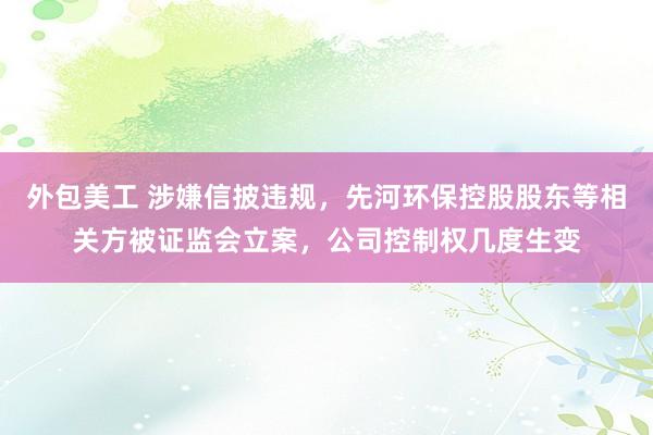 外包美工 涉嫌信披违规，先河环保控股股东等相关方被证监会立案，公司控制权几度生变