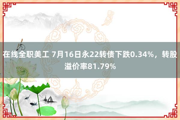 在线全职美工 7月16日永22转债下跌0.34%，转股溢价率