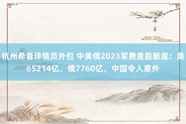 杭州希音详情页外包 中美俄2023军费差距断崖：美65214